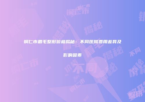 铜仁市眉毛整形价格揭秘：不同医院费用差异及影响因素