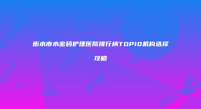 衡水市水密码护理医院排行榜TOP10机构选择攻略