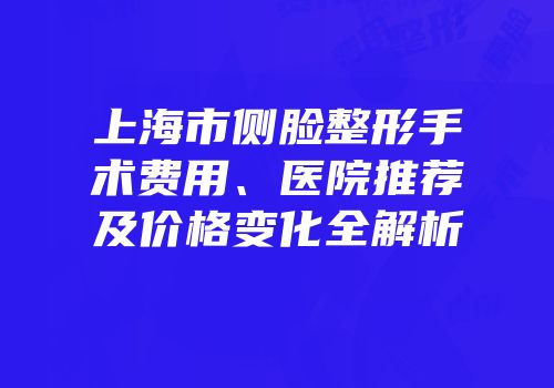 上海市侧脸整形手术费用、医院推荐及价格变化全解析