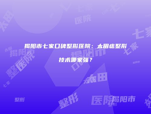 揭阳市七家口碑整形医院：太田痣整形技术哪家强？