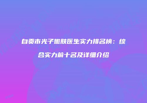 自贡市光子嫩肤医生实力排名榜：综合实力前十名及详细介绍