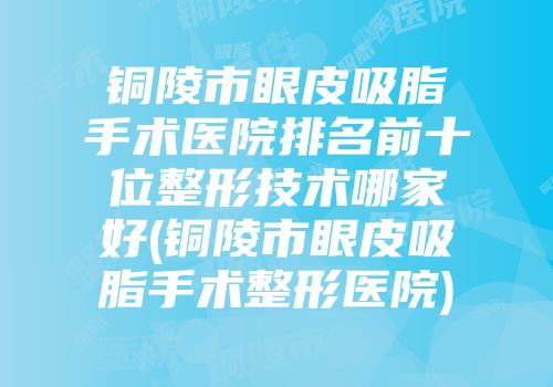 铜陵市眼皮吸脂手术医院排名前十位整形技术哪家好(铜陵市眼皮吸脂手术整形医院)
