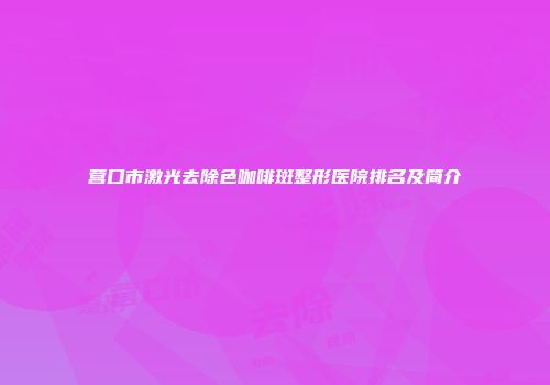 营口市激光去除色咖啡斑整形医院排名及简介