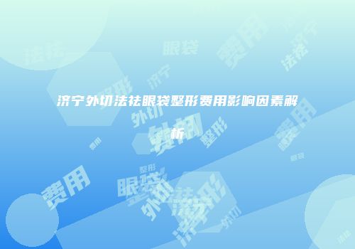 济宁外切法祛眼袋整形费用影响因素解析