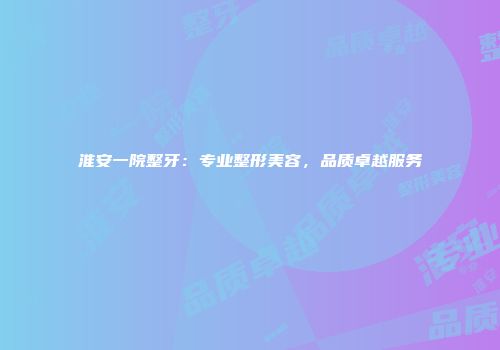 淮安一院整牙：专业整形美容，品质卓越服务