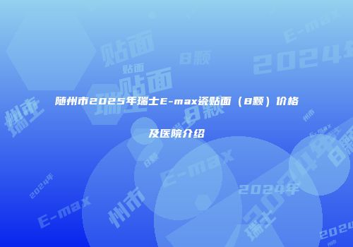 随州市2025年瑞士E-max瓷贴面（8颗）价格及医院介绍