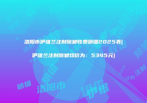 洛阳市伊维兰注射除皱收费明细2025表(伊维兰注射除皱均价为：5345元)