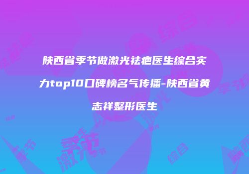 陕西省季节做激光祛疤医生综合实力top10口碑榜名气传播-陕西省黄志祥整形医生