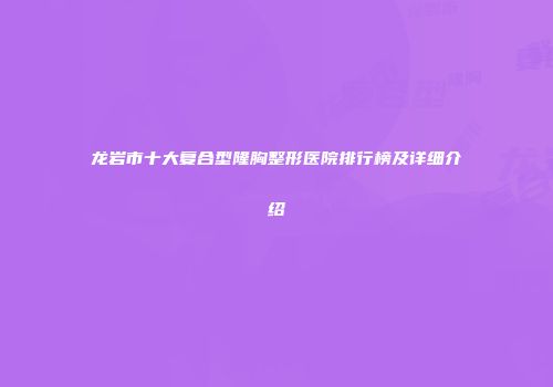 龙岩市十大复合型隆胸整形医院排行榜及详细介绍