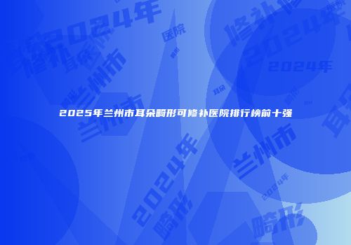 2025年兰州市耳朵畸形可修补医院排行榜前十强