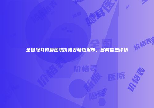全国隐耳修复医院价格表新版发布，多院信息详析