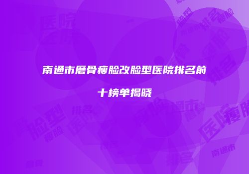 南通市磨骨瘦脸改脸型医院排名前十榜单揭晓