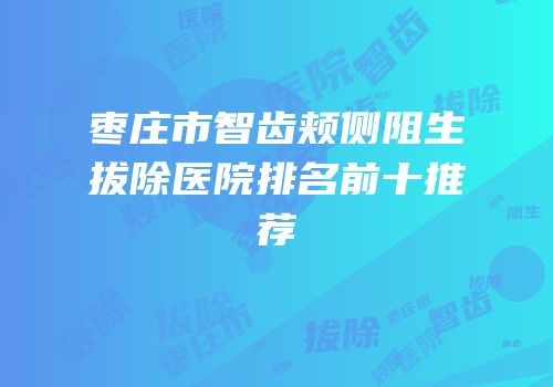 枣庄市智齿颊侧阻生拔除医院排名前十推荐