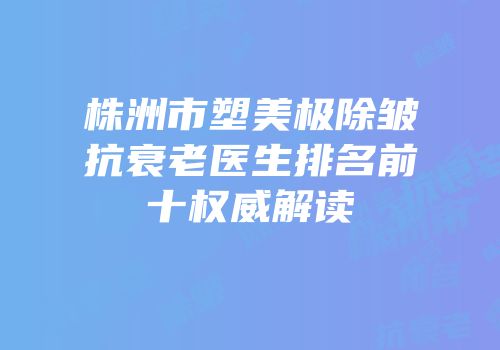 株洲市塑美极除皱抗衰老医生排名前十权威解读