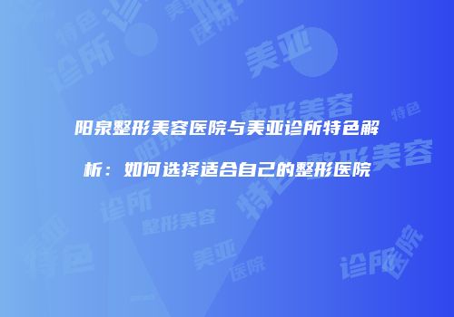 阳泉整形美容医院与美亚诊所特色解析：如何选择适合自己的整形医院
