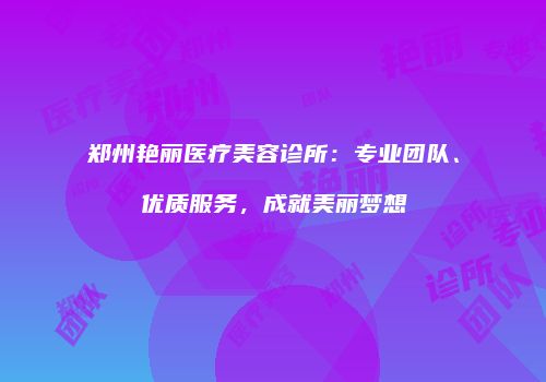 郑州艳丽医疗美容诊所：专业团队、优质服务，成就美丽梦想