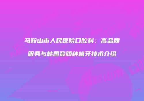 马鞍山市人民医院口腔科：高品质服务与韩国登腾种植牙技术介绍