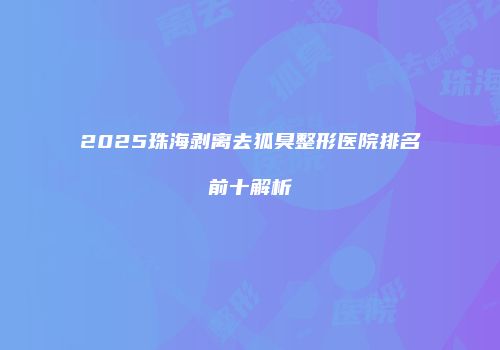 2025珠海剥离去狐臭整形医院排名前十解析