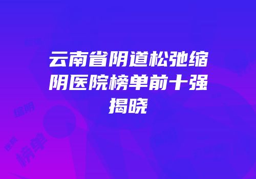 云南省阴道松弛缩阴医院榜单前十强揭晓