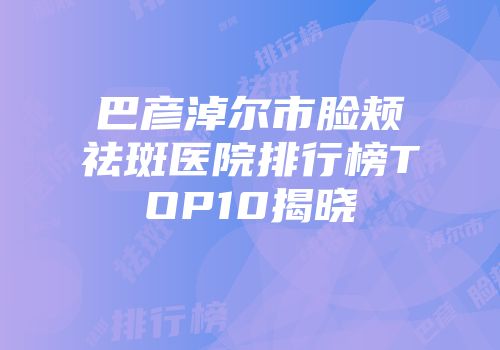 巴彦淖尔市脸颊祛斑医院排行榜TOP10揭晓