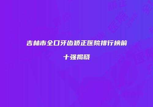 吉林市全口牙齿矫正医院排行榜前十强揭晓