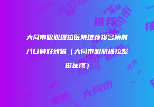 大同市眼肌提拉医院推荐排名榜前八口碑好到爆（大同市眼肌提拉整形医院）