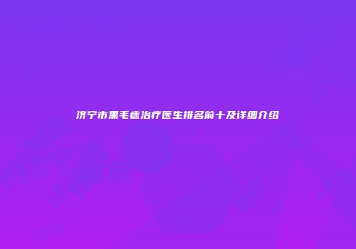 济宁市黑毛痣治疗医生排名前十及详细介绍