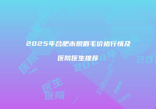 2025年合肥市脱唇毛价格行情及医院医生推荐