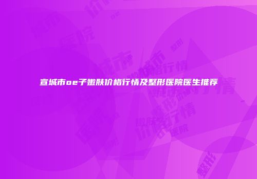 宣城市oe子嫩肤价格行情及整形医院医生推荐