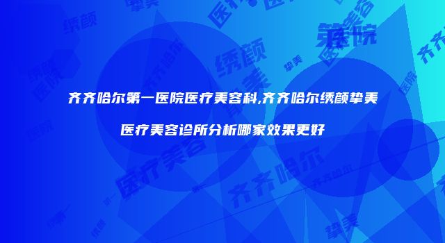 齐齐哈尔第一医院医疗美容科,齐齐哈尔绣颜挚美医疗美容诊所分析哪家效果更好