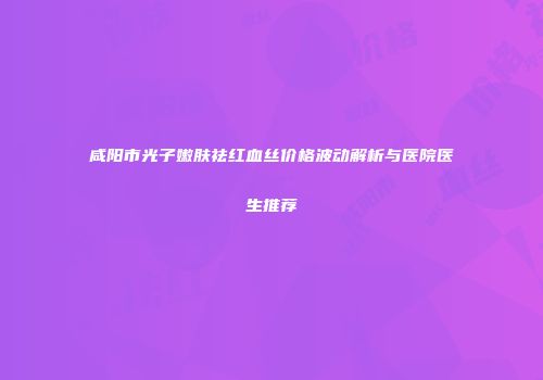 咸阳市光子嫩肤祛红血丝价格波动解析与医院医生推荐