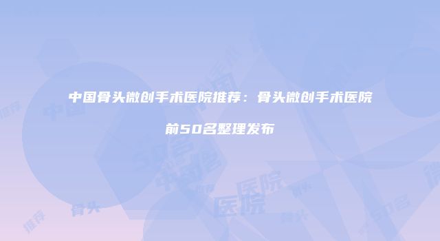 中国骨头微创手术医院推荐：骨头微创手术医院前50名整理发布
