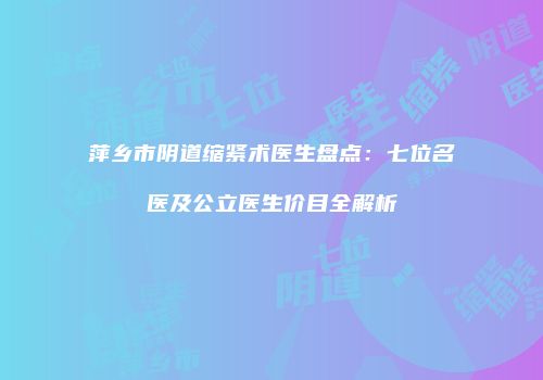 萍乡市阴道缩紧术医生盘点：七位名医及公立医生价目全解析