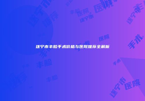 遂宁市丰脸手术价格与医院推荐全解析