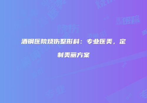 酒钢医院烧伤整形科：专业医美，定制美丽方案