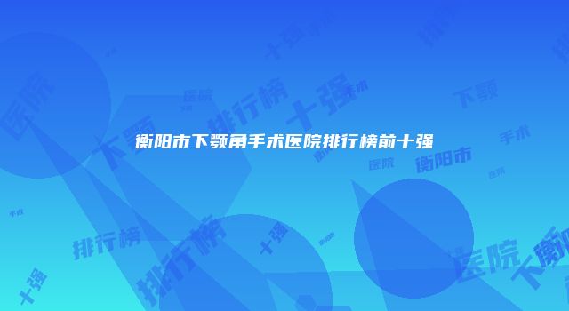 衡阳市下颚角手术医院排行榜前十强
