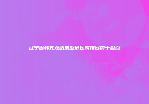 辽宁省韩式双眼皮整形医院排名前十盘点