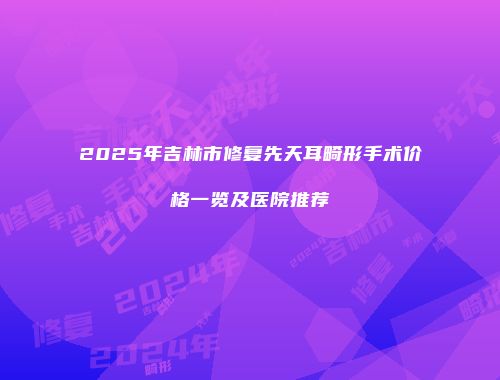 2025年吉林市修复先天耳畸形手术价格一览及医院推荐