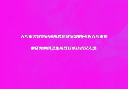大同市美容整形医院玻尿酸除皱眉间纹(大同市新荣区新荣镇卫生院既权威技术又先进)