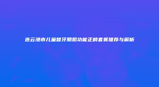 连云港市儿童替牙期肌功能正畸套餐推荐与解析