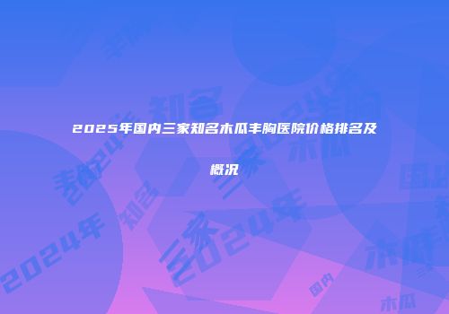 2025年国内三家知名木瓜丰胸医院价格排名及概况
