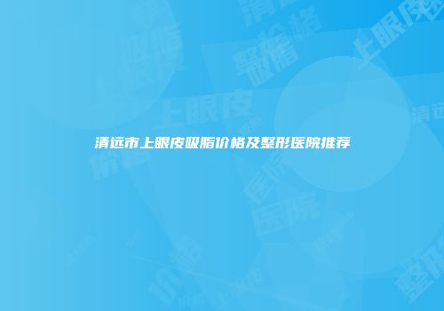 清远市上眼皮吸脂价格及整形医院推荐