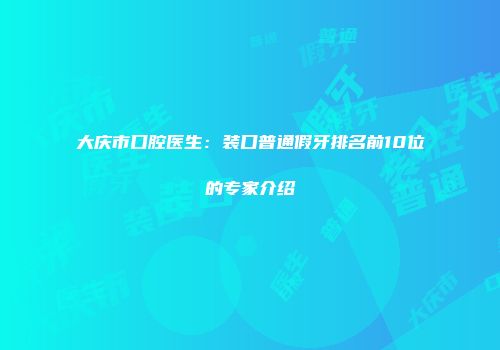大庆市口腔医生：装口普通假牙排名前10位的专家介绍