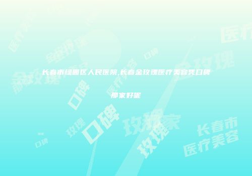 长春市绿园区人民医院,长春金玫瑰医疗美容凭口碑那家好呢
