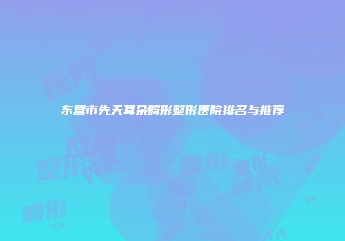 东营市先天耳朵畸形整形医院排名与推荐