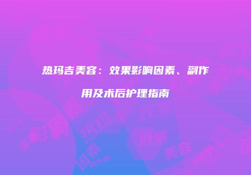 热玛吉美容：效果影响因素、副作用及术后护理指南