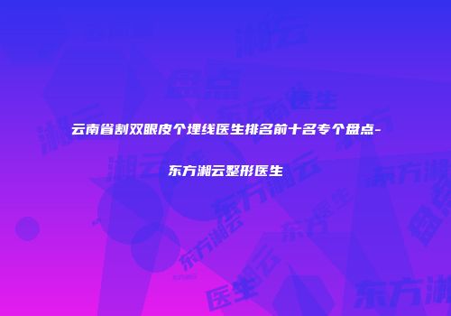 云南省割双眼皮个埋线医生排名前十名专个盘点-东方湘云整形医生