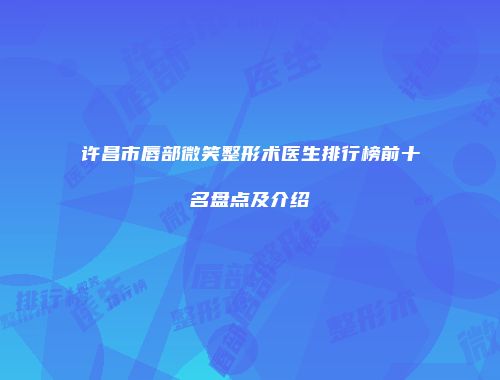许昌市唇部微笑整形术医生排行榜前十名盘点及介绍