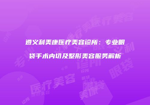 遵义利美康医疗美容诊所：专业眼袋手术内切及整形美容服务解析