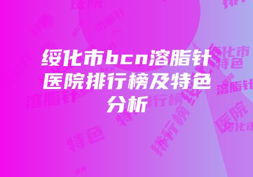 绥化市bcn溶脂针医院排行榜及特色分析